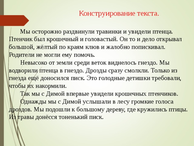 Конструирование текста.  Мы осторожно раздвинули травинки и увидели птенца. Птенчик был крошечный и головастый. Он то и дело открывал большой, жёлтый по краям клюв и жалобно попискивал. Родители не могли ему помочь.  Невысоко от земли среди веток виднелось гнездо. Мы водворили птенца в гнездо. Дрозды сразу смолкли. Только из гнезда ещё доносился писк. Это голодные детишки требовали, чтобы их накормили.  Так мы с Димой впервые увидели крошечных птенчиков.  Однажды мы с Димой услышали в лесу громкие голоса дроздов. Мы подошли к большому дереву, где кружились птицы. Из травы донёсся тоненький писк.