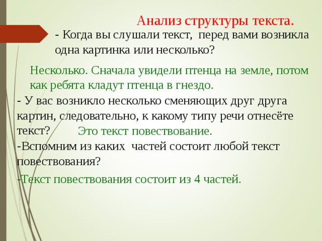 Анализ структуры текста. - Когда вы слушали текст, перед вами возникла одна картинка или несколько? Несколько. Сначала увидели птенца на земле, потом как ребята кладут птенца в гнездо. - У вас возникло несколько сменяющих друг друга картин, следовательно, к какому типу речи отнесёте текст? Это текст повествование. -Вспомним из каких частей состоит любой текст повествования? -Текст повествования состоит из 4 частей.