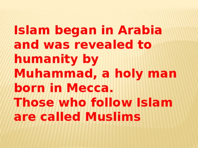 Islam began in Arabia and was revealed to humanity by Muhammad, a holy man born in Mecca. Those who follow Islam are called Muslims