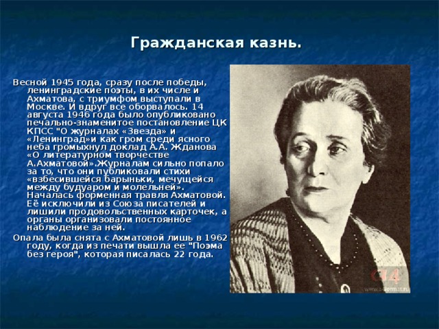 Гражданская казнь. Весной 1945 года, сразу после победы, ленинградские поэты, в их числе и Ахматова, с триумфом выступали в Москве. И вдруг все оборвалось. 14 августа 1946 года было опубликовано печально-знаменитое постановление ЦК КПСС 