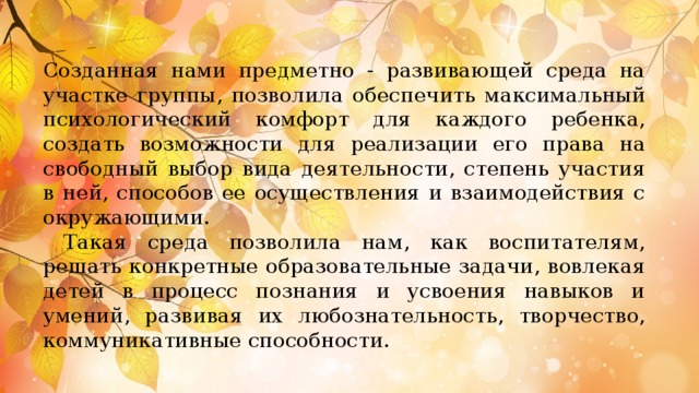 Созданная нами предметно - развивающей среда на участке группы, позволила обеспечить максимальный психологический комфорт для каждого ребенка, создать возможности для реализации его права на свободный выбор вида деятельности, степень участия в ней, способов ее осуществления и взаимодействия с окружающими.  Такая среда позволила нам, как воспитателям, решать конкретные образовательные задачи, вовлекая детей в процесс познания и усвоения навыков и умений, развивая их любознательность, творчество, коммуникативные способности.