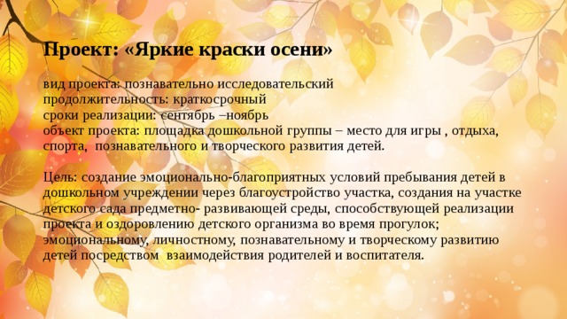 Проект: «Яркие краски осени»   вид проекта: познавательно исследовательский  продолжительность: краткосрочный  сроки реализации: сентябрь –ноябрь  объект проекта: площадка дошкольной группы – место для игры , отдыха, спорта, познавательного и творческого развития детей.   Цель: создание эмоционально-благоприятных условий пребывания детей в дошкольном учреждении через благоустройство участка, создания на участке детского сада предметно- развивающей среды, способствующей реализации проекта и оздоровлению детского организма во время прогулок; эмоциональному, личностному, познавательному и творческому развитию детей посредством взаимодействия родителей и воспитателя.