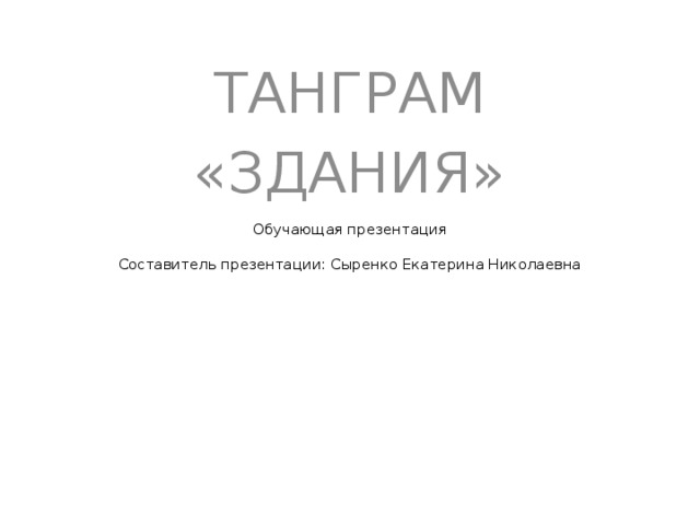 ТАНГРАМ «ЗДАНИЯ»    Обучающая презентация   Составитель презентации: Сыренко Екатерина Николаевна