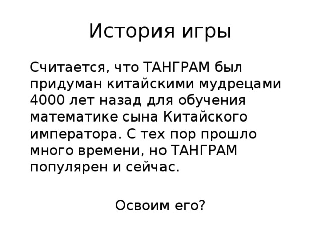 История игры  Считается, что ТАНГРАМ был придуман китайскими мудрецами 4000 лет назад для обучения математике сына Китайского императора. С тех пор прошло много времени, но ТАНГРАМ популярен и сейчас. Освоим его?