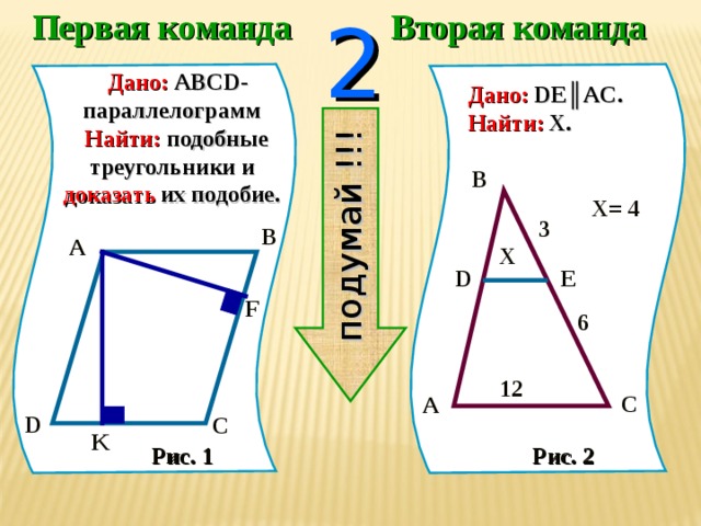 Первая команда Вторая команда 2 подумай !!!  Дано:  ABCD -параллелограмм   Найти:  подобные треугольники  и  доказать  их подобие. Дано:  DE║AC. Найти:  X . B  X = 4 3  B  A X E  D  F 6  12  C  A C  D  K  Рис. 1 Рис. 2