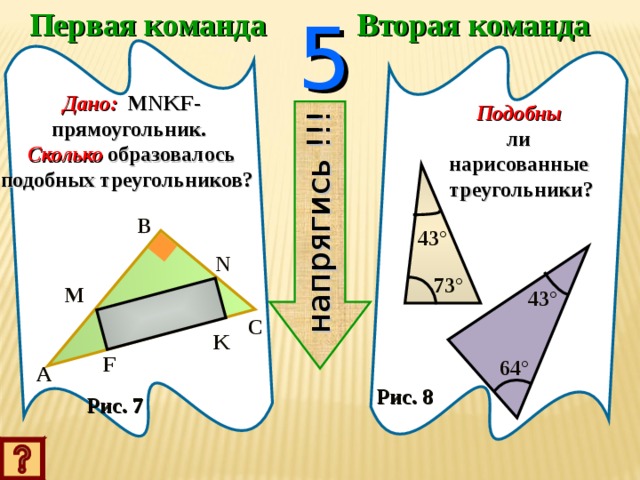 Первая команда 5 Вторая команда напрягись !!! Дано:  MNKF- прямоугольник.  Сколько  образовалось подобных треугольников?  Подобны  ли нарисованные треугольники? B 43 ° N 73 ° M 43 ° C K F 64 ° A Рис. 8 Рис. 7