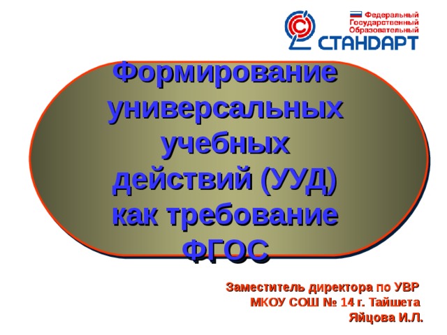 Формирование универсальных учебных действий (УУД) как требование ФГОС Государственные образовательные стандарты общего образования второго поколения определяют новые требования к результатам освоения основных образовательных программ начального общего образования. Особое место в реализации ФГОС отводится формированию универсальных учебных действий (УУД). Заместитель директора по УВР МКОУ СОШ № 14 г. Тайшета Яйцова И.Л.