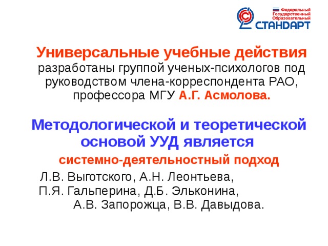 Универсальные учебные действия разработаны группой ученых-психологов под руководством члена-корреспондента РАО, профессора МГУ А.Г. Асмолова.  Методологической и теоретической основой УУД является  системно-деятельностный подход Л.В. Выготского, А.Н. Леонтьева, П.Я. Гальперина, Д.Б. Эльконина, А.В. Запорожца, В.В. Давыдова.