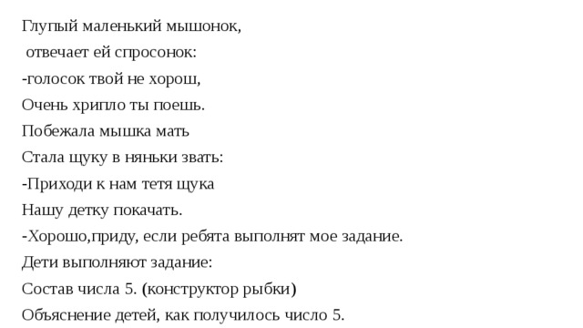 Глупый маленький мышонок,  отвечает ей спросонок: -голосок твой не хорош, Очень хрипло ты поешь. Побежала мышка мать Стала щуку в няньки звать: -Приходи к нам тетя щука Нашу детку покачать. -Хорошо,приду, если ребята выполнят мое задание. Дети выполняют задание: Состав числа 5. (конструктор рыбки) Объяснение детей, как получилось число 5.