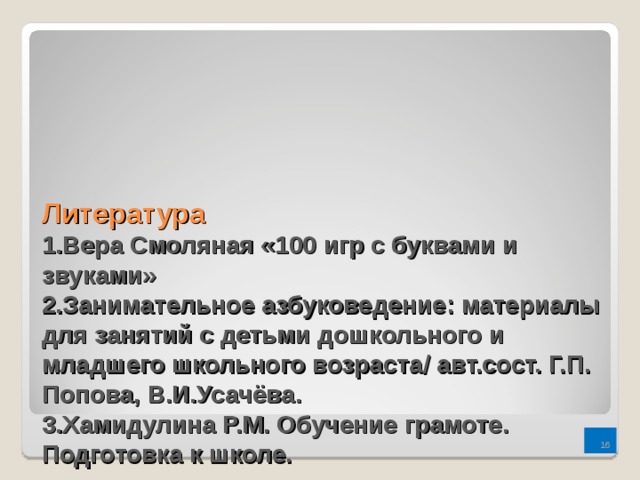 Литература  1.Вера Смоляная «100 игр с буквами и звуками»  2.Занимательное азбуковедение: материалы для занятий с детьми дошкольного и младшего школьного возраста/ авт.сост. Г.П. Попова, В.И.Усачёва.  3.Хамидулина Р.М. Обучение грамоте. Подготовка к школе.