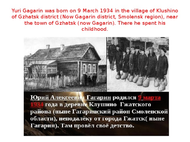 Yuri Gagarin was born on 9 March 1934 in the village of Klushino of Gzhatsk district (Now Gagarin district, Smolensk region), near the town of Gzhatsk (now Gagarin). There he spent his childhood.