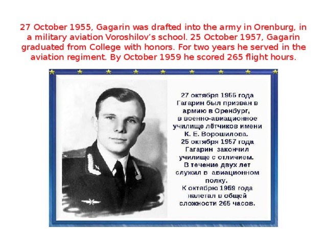 27 October 1955, Gagarin was drafted into the army in Orenburg, in a military aviation Voroshilov’s school. 25 October 1957, Gagarin graduated from College with honors. For two years he served in the aviation regiment. By October 1959 he scored 265 flight hours.