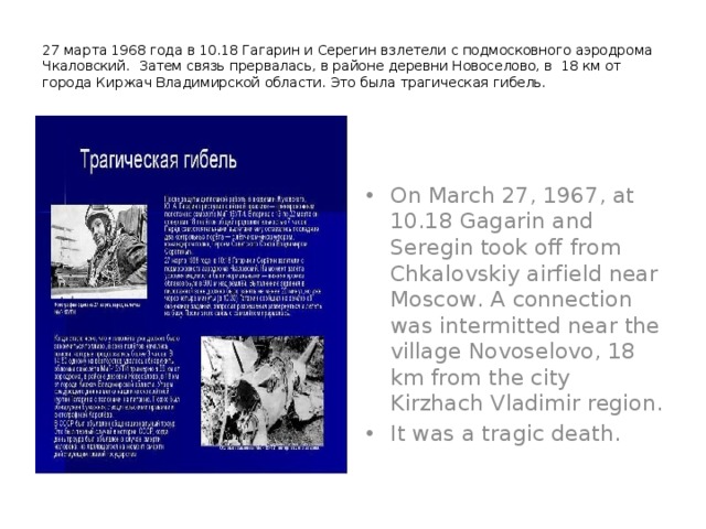 27 марта 1968 года в 10.18 Гагарин и Серегин взлетели с подмосковного аэродрома Чкаловский. Затем связь прервалась, в районе деревни Новоселово, в 18 км от города Киржач Владимирской области. Это была трагическая гибель.