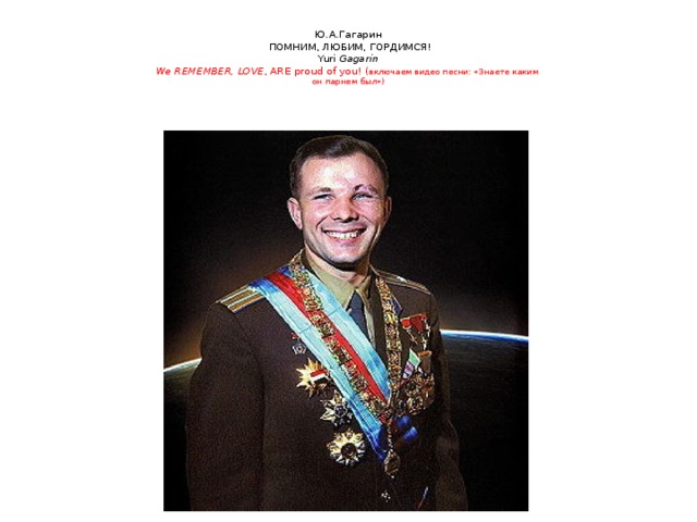 Ю.А.Гагарин  ПОМНИМ, ЛЮБИМ, ГОРДИМСЯ!  Yuri Gagarin  We REMEMBER, LOVE , ARE  proud of you! ( включаем видео песни: «Знаете каким  он парнем был»)