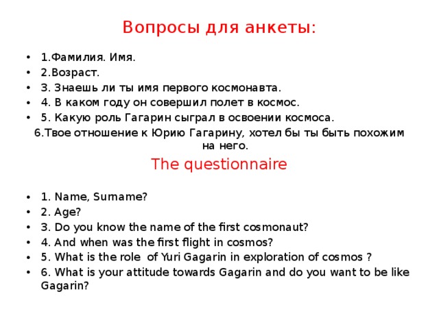 Вопросы для анкеты:    1.Фамилия. Имя. 2.Возраст. 3. Знаешь ли ты имя первого космонавта. 4. В каком году он совершил полет в космос. 5. Какую роль Гагарин сыграл в освоении космоса. 6.Твое отношение к Юрию Гагарину, хотел бы ты быть похожим на него.  The questionnaire