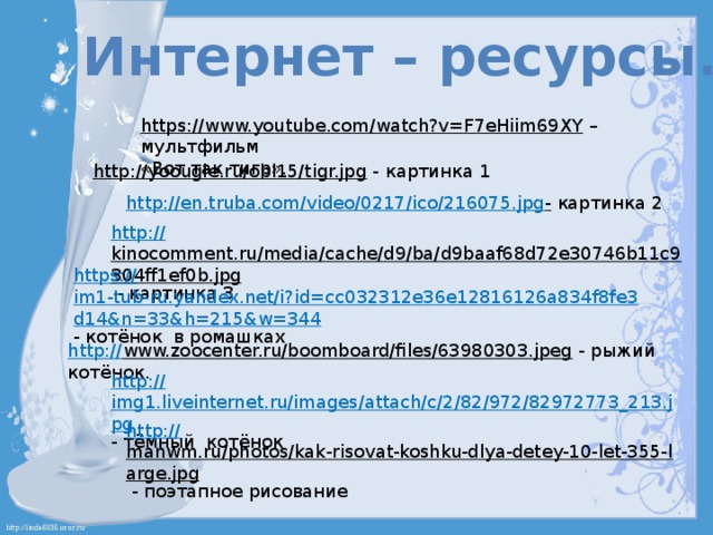 Интернет – ресурсы. https://www.youtube.com/watch?v=F7eHiim69XY – мультфильм «Вот так тигр». http://yoougle.ru/obl15/tigr.jpg  - картинка 1 http://en.truba.com/video/0217/ico/216075.jpg -  картинка 2 http:// kinocomment.ru/media/cache/d9/ba/d9baaf68d72e30746b11c9304ff1ef0b.jpg  - картинка 3 https:// im1-tub-ru.yandex.net/i?id=cc032312e36e12816126a834f8fe3d14&n=33&h=215&w=344 - котёнок в ромашках http:// www.zoocenter.ru/boomboard/files/63980303.jpeg  - рыжий котёнок. http:// img1.liveinternet.ru/images/attach/c/2/82/972/82972773_213.jpg - тёмный котёнок http:// manwm.ru/photos/kak-risovat-koshku-dlya-detey-10-let-355-large.jpg  - поэтапное рисование