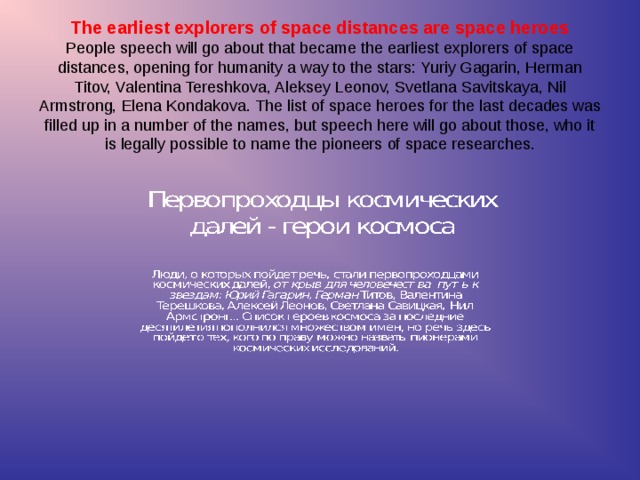 The earliest explorers of space distances are space heroes  People speech will go about that became the earliest explorers of space distances, opening for humanity  a way to the stars: Yuriy Gagarin, Herman Titov, Valentina Tereshkova, Aleksey Leonov, Svetlana Savitskaya, Nil Armstrong, Elena Kondakova. The list of space heroes for the last decades was filled up in a number of the names, but speech here will go about those, who it is legally possible to name the pioneers of space researches.