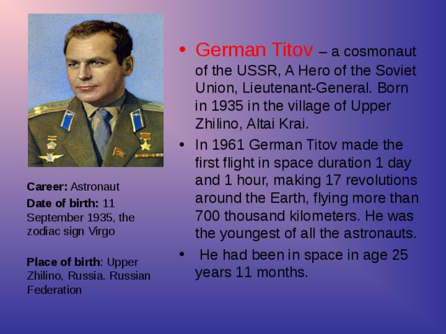 German Titov – a cosmonaut of the USSR, A Hero of the Soviet Union, Lieutenant-General. Born in 1935 in the village of Upper Zhilino, Altai Krai. In 1961 German Titov made the first flight in space duration 1 day and 1 hour, making 17 revolutions around the Earth, flying more than 700 thousand kilometers. He was the youngest of all the astronauts.  He had been in space in age 25 years 11 months.
