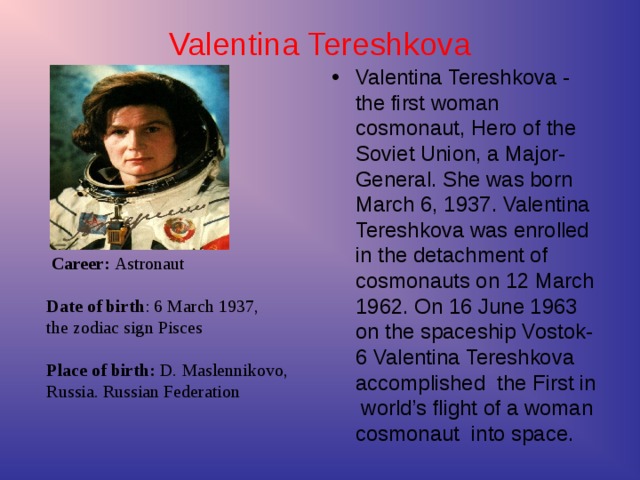 Career: Astronaut   Date of birth : 6 March 1937,  the zodiac sign Pisces   Place of birth: D. Maslennikovo,  Russia. Russian Federation  Valentina Tereshkova