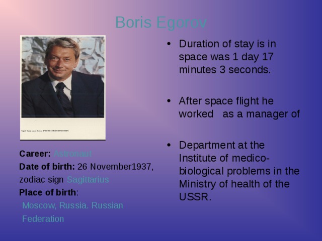 Boris Egorov Duration of stay is in space was 1 day 17 minutes 3 seconds.  After space flight he worked as a manager of  Department at the Institute of medico-biological problems in the Ministry of health of the USSR.     Career:  Astronaut Date of birth: 26 November1937, zodiac sign Sagittarius  Place of birth :  Moscow,  Russia. Russian  Federation