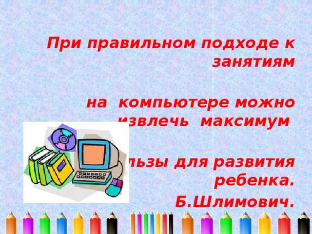При правильном подходе к занятиям  на компьютере можно извлечь максимум  пользы для развития ребенка. Б.Шлимович.
