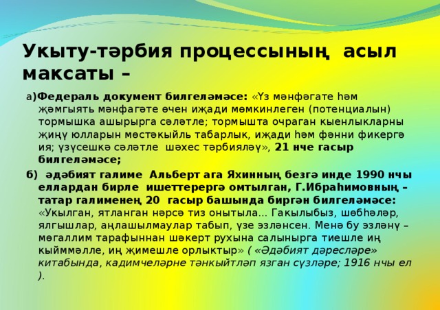 Укыту-тәрбия процессының асыл максаты – а )Федераль документ билгеләмәсе: «Үз мәнфәгате һәм җәмгыять мәнфагәте өчен иҗади мөмкинлеген (потенциалын) тормышка ашырырга сәләтле; тормышта очраган кыенлыкларны җиңү юлларын мөстәкыйль табарлык, иҗади һәм фәнни фикергә ия; үзүсешкә сәләтле шәхес тәрбияләү», 21 нче гасыр билгеләмәсе; б) әдәбият галиме Альберт ага Яхинның безгә инде 1990 нчы еллардан бирле ишеттерергә омтылган, Г.Ибраһимовның – татар галименең 20 гасыр башында биргән билгеләмәсе: «Укылган, ятланган нәрсә тиз онытыла... Гакылыбыз, шөбһәләр, ялгышлар, аңлашылмаулар табып, үзе эзләнсен. Менә бу эзләнү – мөгаллим тарафыннан шәкерт рухына салынырга тиешле иң кыйммәлле, иң җимешле орлыктыр» ( «Әдәбият дәресләре» китабында, кадимчеләрне тәнкыйтләп язган сүзләре; 1916 нчы ел ).