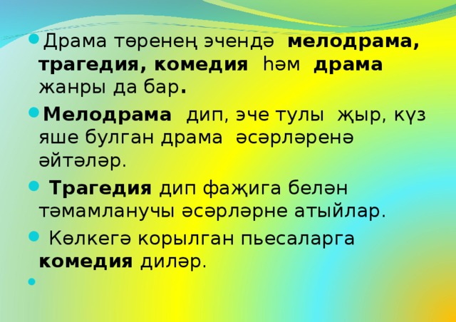 Драма төренең эчендә мелодрама, трагедия, комедия һәм драма жанры да бар . Мелодрама дип, эче тулы җыр, күз яше булган драма әсәрләренә әйтәләр.  Трагедия дип фаҗига белән тәмамланучы әсәрләрне атыйлар.  Көлкегә корылган пьесаларга комедия диләр.