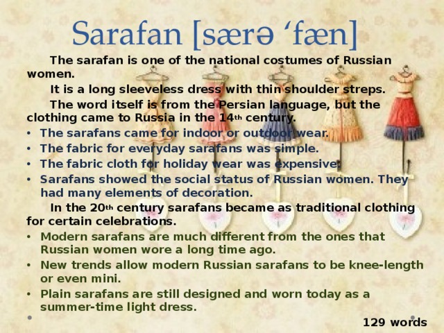 Sarafan [særə ‘fæn]  The sarafan is one of the national costumes of Russian women.  It is a long sleeveless dress with thin shoulder streps.  The word itself is from the Persian language, but the clothing came to Russia in the 14 th century. The sarafans came for indoor or outdoor wear. The fabric for everyday sarafans was simple. The fabric cloth for holiday wear was expensive. Sarafans showed the social status of Russian women. They had many elements of decoration.  In the 20 th century sarafans became as traditional clothing for certain celebrations. Modern sarafans are much different from the ones that Russian women wore a long time ago. New trends allow modern Russian sarafans to be knee-length or even mini. Plain sarafans are still designed and worn today as a summer-time light dress.  129 words