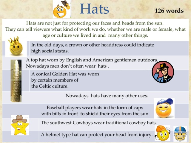 Hats 126 words Hats are not just for protecting our faces and heads from the sun. They can tell viewers what kind of work we do, whether we are male or female, what age or culture we lived in and many other things. In the old days, a crown or other headdress could indicate  A top hat worn by English and American gentlemen outdoors. high social status.  Nowadays men don’t often wear hats . A conical Golden Hat was worn  Nowadays hats have many other uses. by certain members of Baseball players wear hats in the form of caps with bills in front to shield their eyes from the sun. the Celtic culture. The southwest Cowboys wear traditional cowboy hats. A helmet type hat can protect your head from injury.