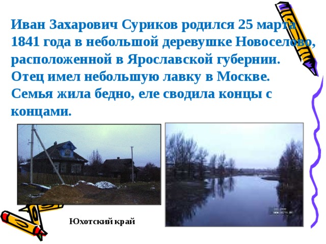 Иван Захарович Суриков родился 25 марта 1841 года в небольшой деревушке Новоселово, расположенной в Ярославской губернии. Отец имел небольшую лавку в Москве. Семья жила бедно, еле сводила концы с концами. Юхотский край