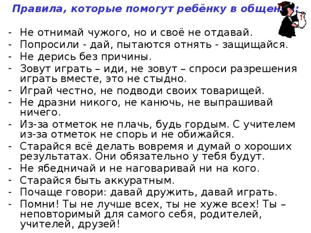 Правила, которые помогут ребёнку в общении:  Не отнимай чужого, но и своё не отдавай. Попросили - дай, пытаются отнять - защищайся. Не дерись без причины. Зовут играть – иди, не зовут – спроси разрешения играть вместе, это не стыдно. Играй честно, не подводи своих товарищей. Не дразни никого, не канючь, не выпрашивай ничего. Из-за отметок не плачь, будь гордым. С учителем из-за отметок не спорь и не обижайся. Старайся всё делать вовремя и думай о хороших результатах. Они обязательно у тебя будут. Не ябедничай и не наговаривай ни на кого. Старайся быть аккуратным. Почаще говори: давай дружить, давай играть. Помни! Ты не лучше всех, ты не хуже всех! Ты – неповторимый для самого себя, родителей, учителей, друзей!