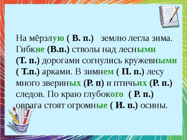 На мёрзл ую  ( В. п.) землю легла зима. Гибк ие  (В.п.) стволы над лесн ыми   (Т. п.) дорогами согнулись кружевн ыми  ( Т.п.)  арками. В зимн ем  ( П. п.) лесу много зверин ых (Р. п)  и птичь их (Р. п.)  следов. По краю глубок ого  ( Р. п.) оврага стоят огромн ые  ( И. п.) осины.