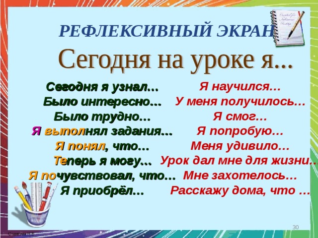 РЕФЛЕКСИВНЫЙ ЭКРАН Сегодня я узнал… Было интересно… Было трудно… Я научился… У меня получилось… Я смог… Я попробую… Меня удивило… Урок дал мне для жизни… Мне захотелось… Расскажу дома, что … Я  выпол нял задания… Я понял , что… Те перь я могу… Я  по чувствовал, что… Я приобрёл…