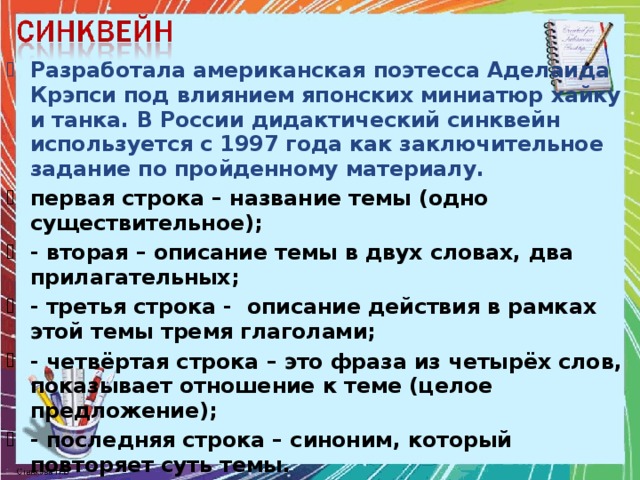 Разработала американская поэтесса Аделаида Крэпси под влиянием японских миниатюр хайку и танка. В России дидактический синквейн используется с 1997 года как заключительное задание по пройденному материалу. первая строка – название темы (одно существительное); - вторая – описание темы в двух словах, два прилагательных; - третья строка - описание действия в рамках этой темы тремя глаголами; - четвёртая строка – это фраза из четырёх слов, показывает отношение к теме (целое предложение); - последняя строка – синоним, который повторяет суть темы.