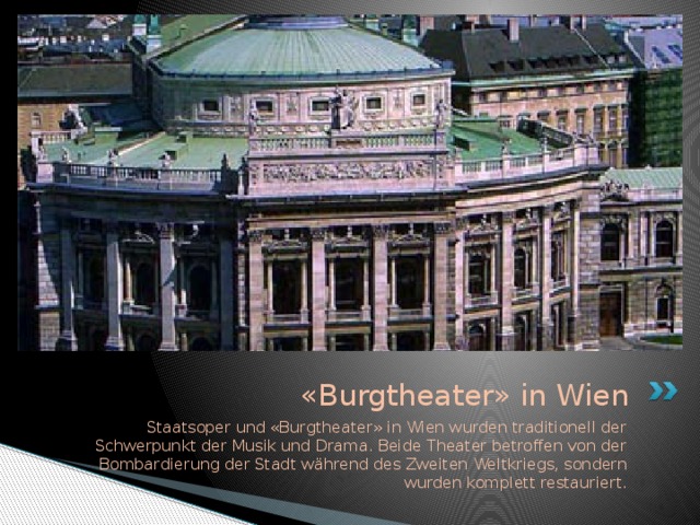 «Burgtheater» in Wien Staatsoper und «Burgtheater» in Wien wurden traditionell der Schwerpunkt der Musik und Drama. Beide Theater betroffen von der Bombardierung der Stadt während des Zweiten Weltkriegs, sondern wurden komplett restauriert.