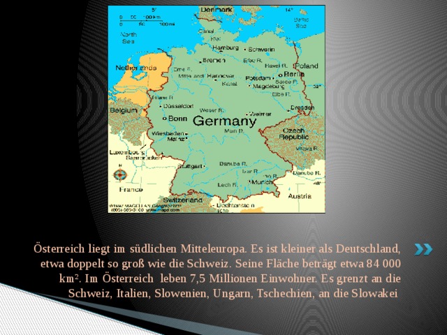 Österreich liegt im südlichen Mitteleuropa. Es ist kleiner als Deutschland, etwa doppelt so groß wie die Schweiz. Seine Fläche beträgt etwa 84 000 km². Im Österreich leben 7,5 Millionen Einwohner. Es grenzt an die Schweiz, Italien, Slowenien, Ungarn, Tschechien, an die Slowakei