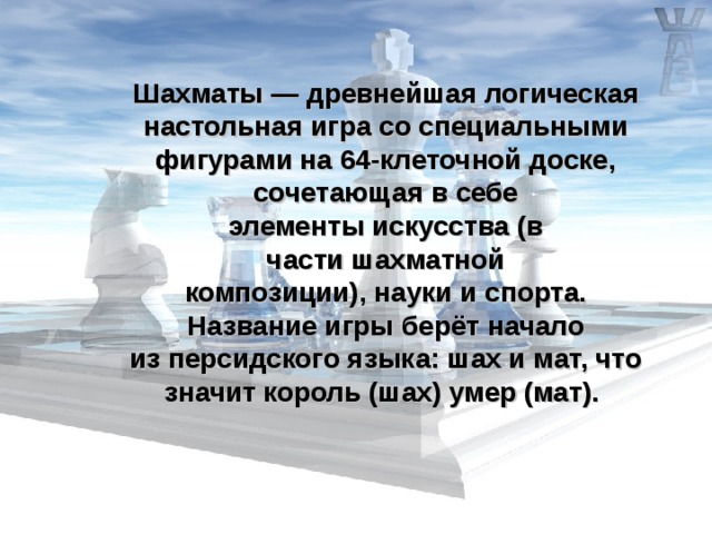 Шахматы — древнейшая логическая настольная игра со специальными фигурами на 64-клеточной доске, сочетающая в себе элементы искусства (в части шахматной композиции), науки и спорта. Название игры берёт начало из персидского языка: шах и мат, что значит король (шах) умер (мат).