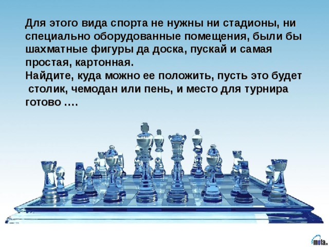 Для этого вида спорта не нужны ни стадионы, ни специально оборудованные помещения, были бы шахматные фигуры да доска, пускай и самая простая, картонная. Найдите, куда можно ее положить, пусть это будет столик, чемодан или пень, и место для турнира готово ….