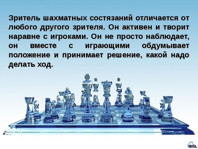 Зритель шахматных состязаний отличается от любого другого зрителя. Он активен и творит наравне с игроками. Он не просто наблюдает, он вместе с играющими обдумывает положение и принимает решение, какой надо делать ход.