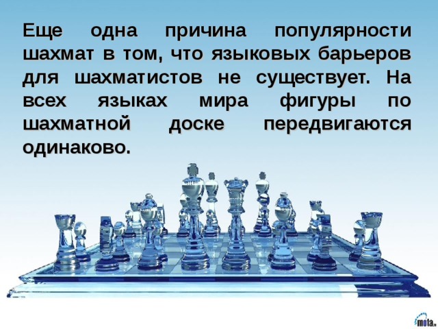 Еще одна причина популярности шахмат в том, что языковых барьеров для шахматистов не существует. На всех языках мира фигуры по шахматной доске  передвигаются одинаково.