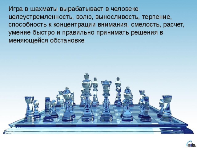 Игра в шахматы вырабатывает в человеке целеустремленность, волю, выносливость, терпение, способность к концентрации внимания, смелость, расчет, умение быстро и правильно принимать решения в меняющейся обстановке