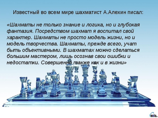 Известный во всем мире шахматист А.Алехин писал: «Шахматы не только знание и логика, но и глубокая фантазия. Посредством шахмат я воспитал свой характер. Шахматы не просто модель жизни, но и модель творчества. Шахматы, прежде всего, учат быть объективными. В шахматах можно сделаться большим мастером, лишь осознав свои ошибки и недостатки. Совершенно также как и в жизни»