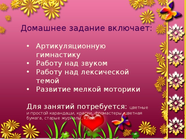 Домашнее задание включает: Артикуляционную гимнастику Работу над звуком Работу над лексической темой Развитие мелкой моторики Для занятий потребуется: цветные и простой карандаши, краски, фломастеры, цветная бумага, старые журналы, клей.