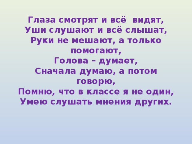 Глаза смотрят и всё видят,  Уши слушают и всё слышат,  Руки не мешают, а только помогают,  Голова – думает,  Сначала думаю, а потом говорю,  Помню, что в классе я не один,  Умею слушать мнения других.