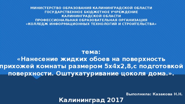 МИНИСТЕРСТВО ОБРАЗОВАНИЯ КАЛИНИНГРАДСКОЙ ОБЛАСТИ  ГОСУДАРСТВЕННОЕ БЮДЖЕТНОЕ УЧРЕЖДЕНИЕ  КАЛИНИНГРАДСКОЙ ОБЛАСТИ  ПРОФЕССИОНАЛЬНАЯ ОБРАЗОВАТЕЛЬНАЯ ОРГАНИЗАЦИЯ  «КОЛЛЕДЖ ИНФОРМАЦИОННЫХ ТЕХНОЛОГИЙ И СТРОИТЕЛЬСТВА»      тема:  «Нанесение жидких обоев на поверхность прихожей комнаты размером 5х4х2,8,с подготовкой поверхности. Оштукатуривание цоколя дома.».      Выполнила: Казакова Н.Н.  Калининград 2017