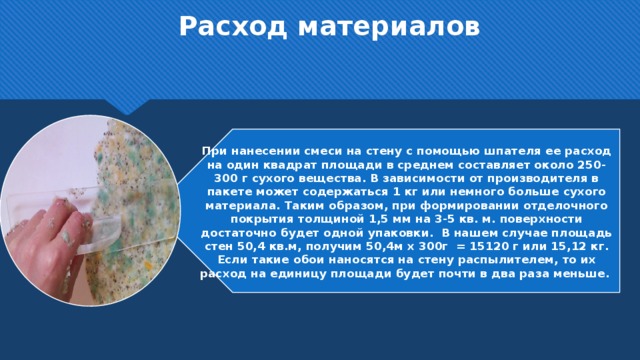 Расход материалов  При нанесении смеси на стену с помощью шпателя ее расход на один квадрат площади в среднем составляет около 250-300 г сухого вещества. В зависимости от производителя в пакете может содержаться 1 кг или немного больше сухого материала. Таким образом, при формировании отделочного покрытия толщиной 1,5 мм на 3-5 кв. м. поверхности достаточно будет одной упаковки. В нашем случае площадь стен 50,4 кв.м, получим 50,4м х 300г = 15120 г или 15,12 кг. Если такие обои наносятся на стену распылителем, то их расход на единицу площади будет почти в два раза меньше.