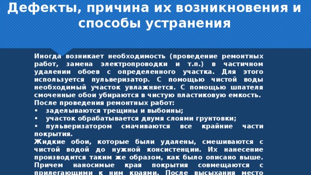 Дефекты, причина их возникновения и способы устранения   Иногда возникает необходимость (проведение ремонтных работ, замена электропроводки и т.п.) в частичном удалении обоев с определенного участка. Для этого используется пульверизатор. С помощью чистой воды необходимый участок увлажняется. С помощью шпателя смоченные обои убираются в чистую пластиковую емкость. После проведения ремонтных работ: •  заделываются трещины и выбоины; •  участок обрабатывается двумя слоями грунтовки; •  пульверизатором смачиваются все крайние части покрытия. Жидкие обои, которые были удалены, смешиваются с чистой водой до нужной консистенции. Их нанесение производится таким же образом, как было описано выше. Причем наносимые края покрытия совмещаются с прилегающими к ним краями. После высыхания место ремонта не должно быть заметным.