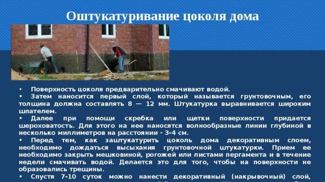 Оштукатуривание цоколя дома •  Поверхность цоколя предварительно смачивают водой. •  Затем наносится первый слой, который называется грунтовочным, его толщина должна составлять 8 — 12 мм. Штукатурка выравнивается широким шпателем. •  Далее при помощи скребка или щетки поверхности придается шероховатость. Для этого на нее наносятся волнообразные линии глубиной в несколько миллиметров на расстоянии – 3-4 см. •  Перед тем, как заштукатурить цоколь дома декоративным слоем, необходимо дождаться высыхания грунтовочной штукатурки. Прием ее необходимо закрыть мешковиной, рогожей или листами пергамента и в течение недели смачивать водой. Делается это для того, чтобы на поверхности не образовались трещины. •  Спустя 7-10 суток можно нанести декоративный (накрывочный) слой, толщина которого должна составлять 3-5 миллиметров. Штукатурка может быть простой, под окраску или фактурной.