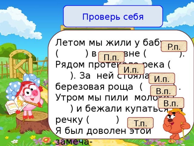 Проверь себя Летом мы жили у бабушки ( ) в деревне ( ). Рядом протекала река ( ). За ней стояла березовая роща ( ) . Утром мы пили молоко ( ) и бежали купаться на речку ( ) Я был доволен этой замеча- тельной поездкой ( ) . Р.п. П.п. И.п. И.п. В.п. В.п. Т.п.