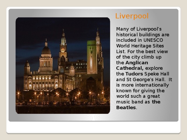 Liverpool   Many of Liverpool’s historical buildings are included in UNESCO World Heritage Sites List. For the best view of the city climb up the  Anglican Cathedral,  explore the  Tudors  Speke Hall and St George’s Hall. It is more internationally known for giving the world such a great music band as  the Beatles .